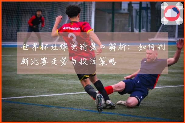 世界杯让球竞猜盘口解析：如何判断比赛走势与投注策略
